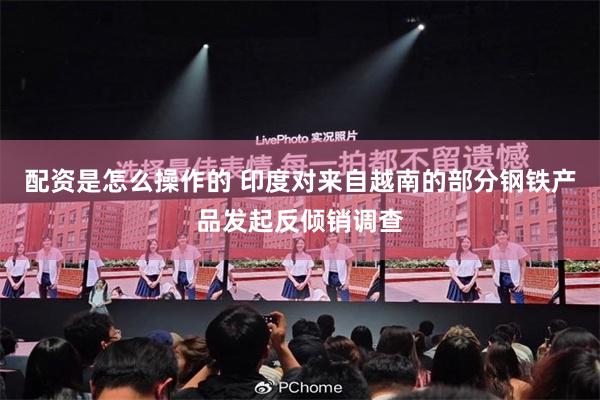配资是怎么操作的 印度对来自越南的部分钢铁产品发起反倾销调查
