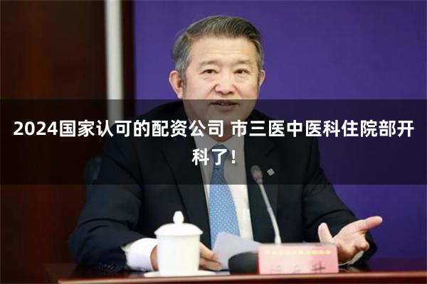 2024国家认可的配资公司 市三医中医科住院部开科了！