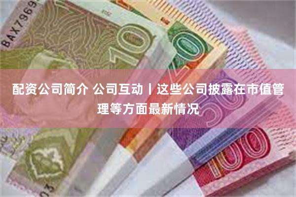 配资公司简介 公司互动丨这些公司披露在市值管理等方面最新情况