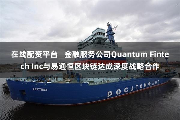 在线配资平台   金融服务公司Quantum Fintech Inc与易通恒区块链达成深度战略合作