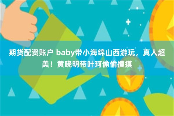 期货配资账户 baby带小海绵山西游玩，真人超美！黄晓明带叶珂偷偷摸摸
