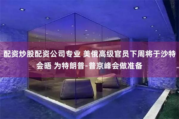 配资炒股配资公司专业 美俄高级官员下周将于沙特会晤 为特朗普-普京峰会做准备