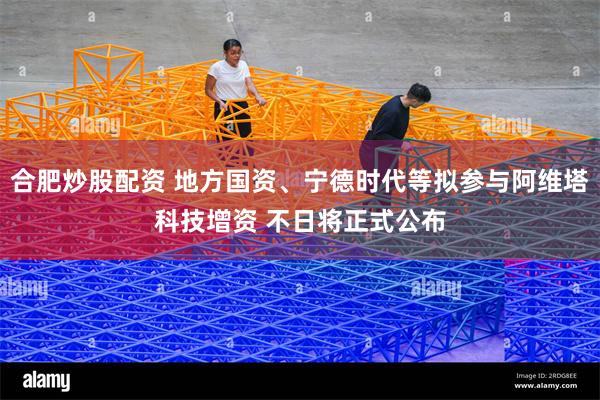 合肥炒股配资 地方国资、宁德时代等拟参与阿维塔科技增资 不日将正式公布
