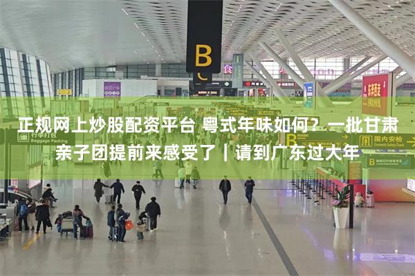 正规网上炒股配资平台 粤式年味如何？一批甘肃亲子团提前来感受了｜请到广东过大年