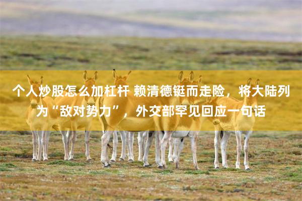 个人炒股怎么加杠杆 赖清德铤而走险，将大陆列为“敌对势力”，外交部罕见回应一句话