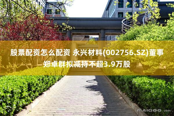 股票配资怎么配资 永兴材料(002756.SZ)董事郑卓群拟减持不超3.9万股
