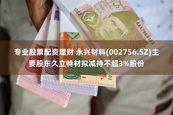 专业股票配资理财 永兴材料(002756.SZ)主要股东久立特材拟减持不超3%股份