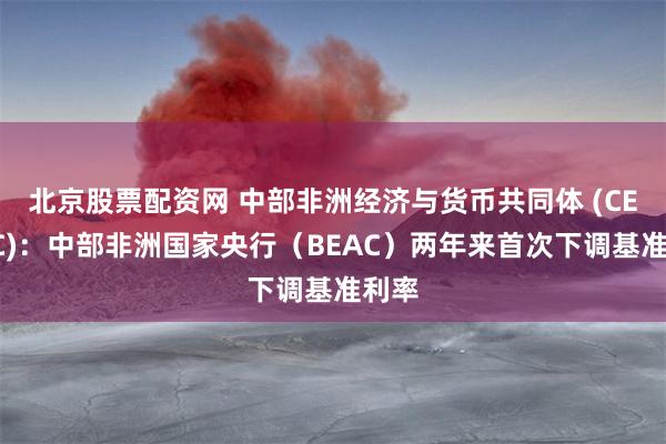 北京股票配资网 中部非洲经济与货币共同体 (CEMAC)：中部非洲国家央行（BEAC）两年来首次下调基准利率