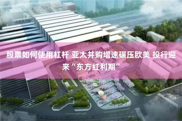 股票如何使用杠杆 亚太并购增速碾压欧美 投行迎来“东方红利期”