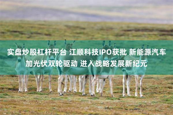 实盘炒股杠杆平台 江顺科技IPO获批 新能源汽车加光伏双轮驱动 进入战略发展新纪元