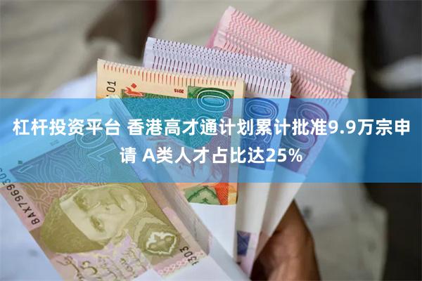 杠杆投资平台 香港高才通计划累计批准9.9万宗申请 A类人才占比达25%