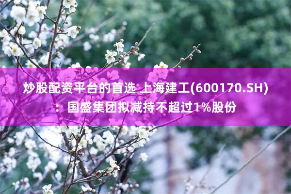 炒股配资平台的首选 上海建工(600170.SH)：国盛集团拟减持不超过1%股份