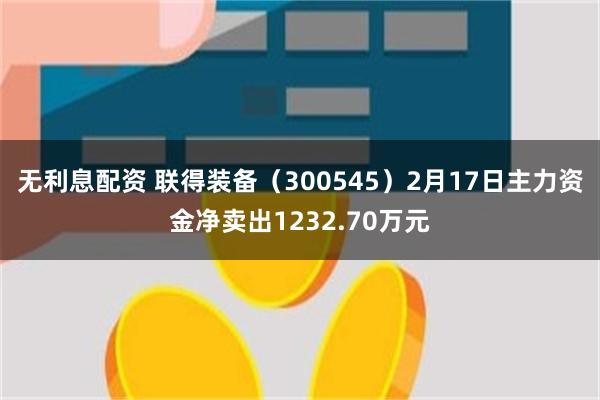 无利息配资 联得装备（300545）2月17日主力资金净卖出1232.70万元