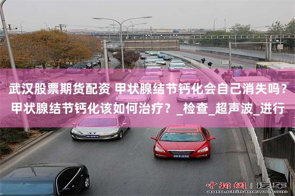 武汉股票期货配资 甲状腺结节钙化会自己消失吗？甲状腺结节钙化该如何治疗？_检查_超声波_进行