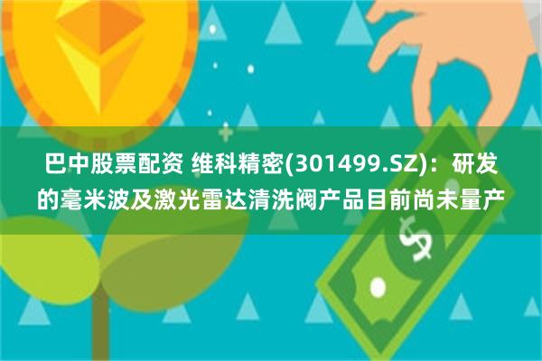 巴中股票配资 维科精密(301499.SZ)：研发的毫米波及激光雷达清洗阀产品目前尚未量产