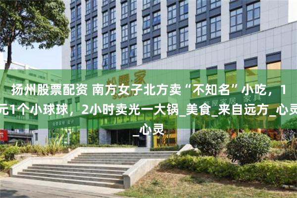 扬州股票配资 南方女子北方卖“不知名”小吃，1元1个小球球，2小时卖光一大锅_美食_来自远方_心灵