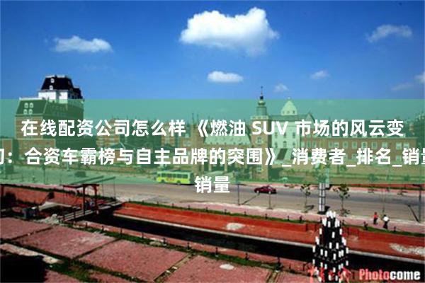 在线配资公司怎么样 《燃油 SUV 市场的风云变幻：合资车霸榜与自主品牌的突围》_消费者_排名_销量