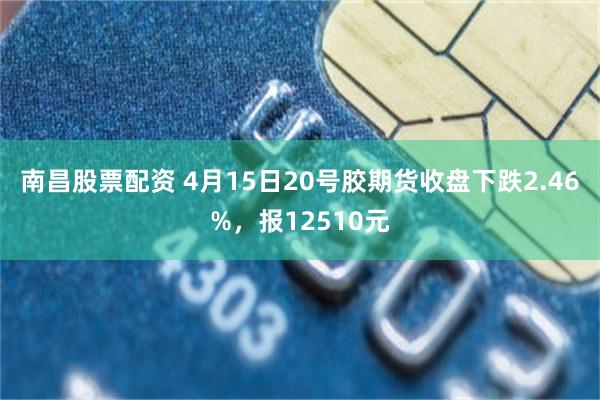 南昌股票配资 4月15日20号胶期货收盘下跌2.46%，报12510元