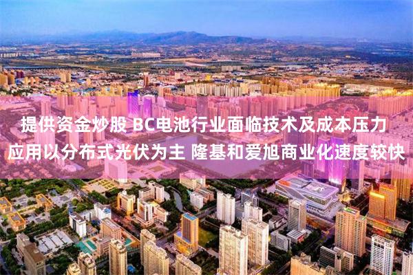 提供资金炒股 BC电池行业面临技术及成本压力 应用以分布式光伏为主 隆基和爱旭商业化速度较快