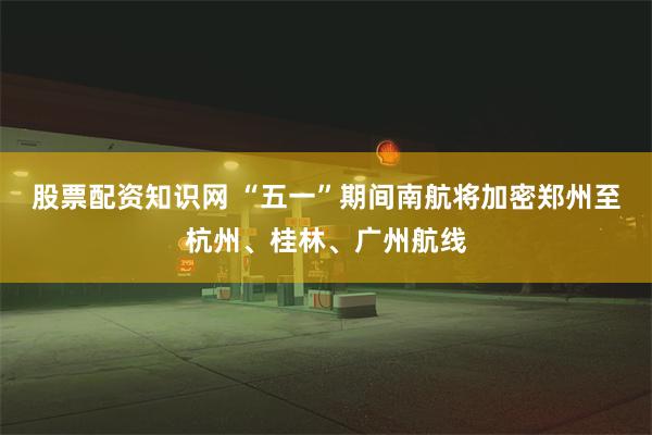 股票配资知识网 “五一”期间南航将加密郑州至杭州、桂林、广州航线