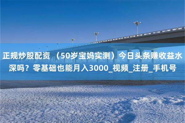 正规炒股配资 （50岁宝妈实测）今日头条赚收益水深吗？零基础也能月入3000_视频_注册_手机号