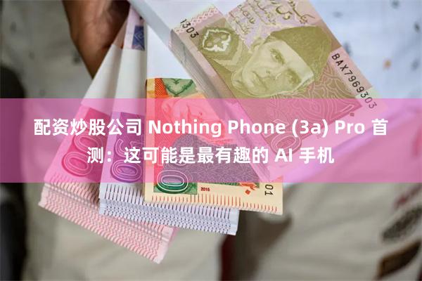配资炒股公司 Nothing Phone (3a) Pro 首测：这可能是最有趣的 AI 手机