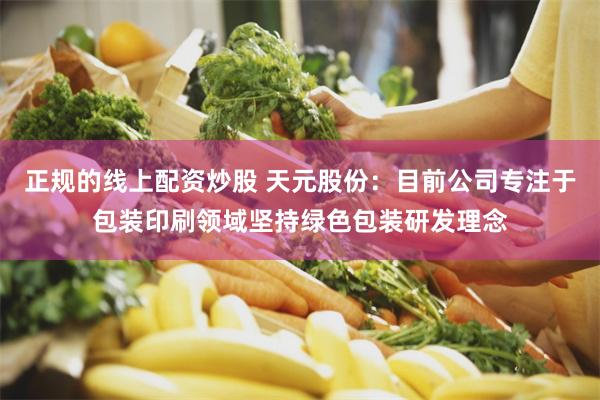 正规的线上配资炒股 天元股份：目前公司专注于包装印刷领域坚持绿色包装研发理念