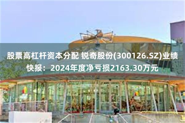 股票高杠杆资本分配 锐奇股份(300126.SZ)业绩快报：2024年度净亏损2163.30万元