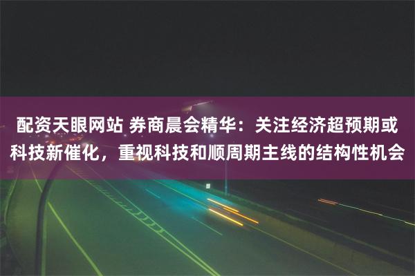 配资天眼网站 券商晨会精华：关注经济超预期或科技新催化，重视科技和顺周期主线的结构性机会
