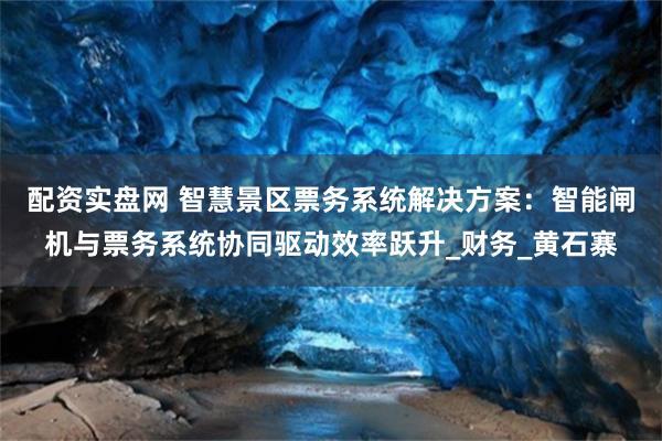 配资实盘网 智慧景区票务系统解决方案：智能闸机与票务系统协同驱动效率跃升_财务_黄石寨