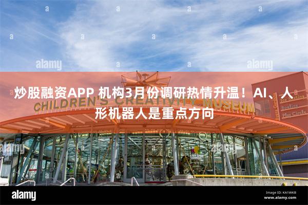 炒股融资APP 机构3月份调研热情升温！AI、人形机器人是重点方向