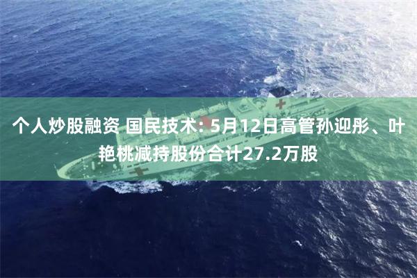 个人炒股融资 国民技术: 5月12日高管孙迎彤、叶艳桃减持股份合计27.2万股