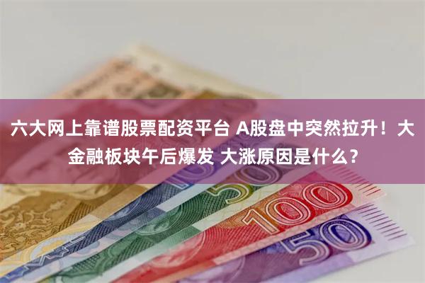 六大网上靠谱股票配资平台 A股盘中突然拉升！大金融板块午后爆发 大涨原因是什么？