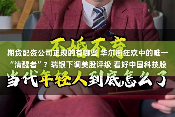 期货配资公司正规的有哪些 华尔街狂欢中的唯一“清醒者”？瑞银下调美股评级 看好中国科技股