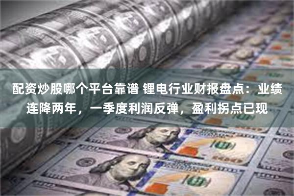 配资炒股哪个平台靠谱 锂电行业财报盘点：业绩连降两年，一季度利润反弹，盈利拐点已现
