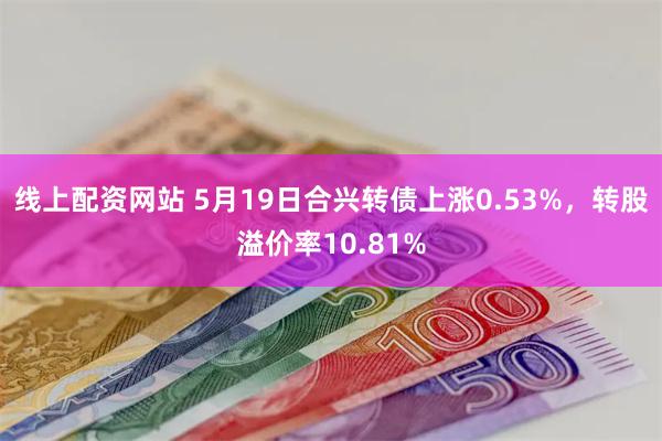 线上配资网站 5月19日合兴转债上涨0.53%，转股溢价率10.81%