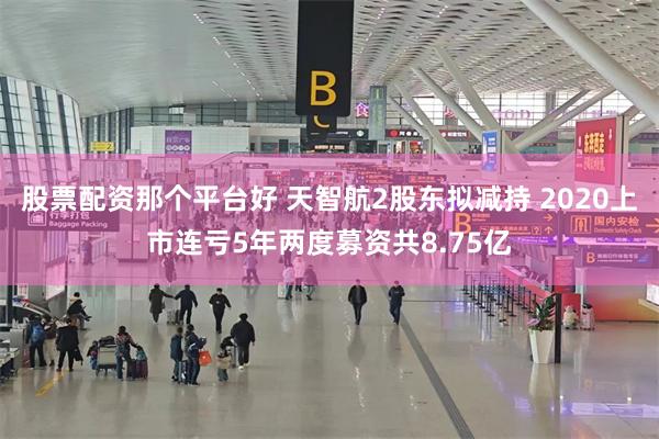 股票配资那个平台好 天智航2股东拟减持 2020上市连亏5年两度募资共8.75亿
