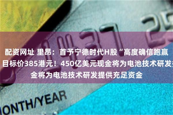 配资网址 里昂：首予宁德时代H股“高度确信跑赢大市”评级， 目标价385港元！450亿美元现金将为电池技术研发提供充足资金