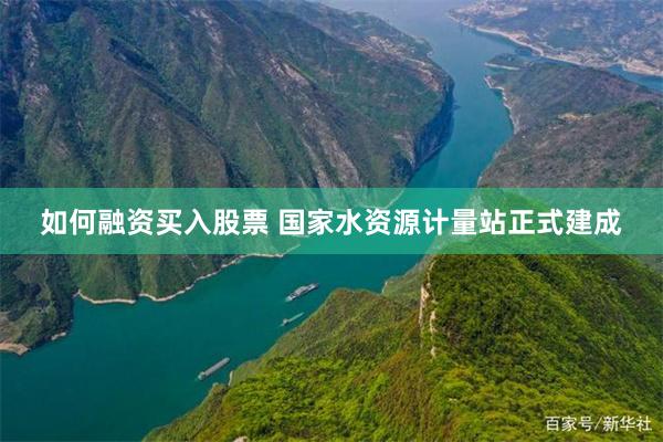 如何融资买入股票 国家水资源计量站正式建成