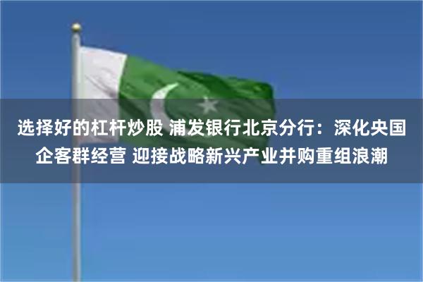 选择好的杠杆炒股 浦发银行北京分行：深化央国企客群经营 迎接战略新兴产业并购重组浪潮