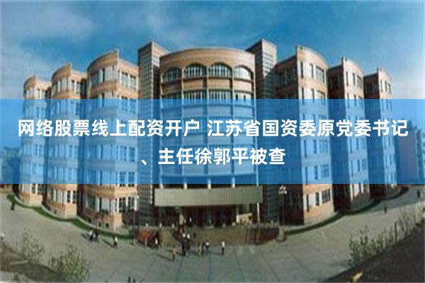网络股票线上配资开户 江苏省国资委原党委书记、主任徐郭平被查