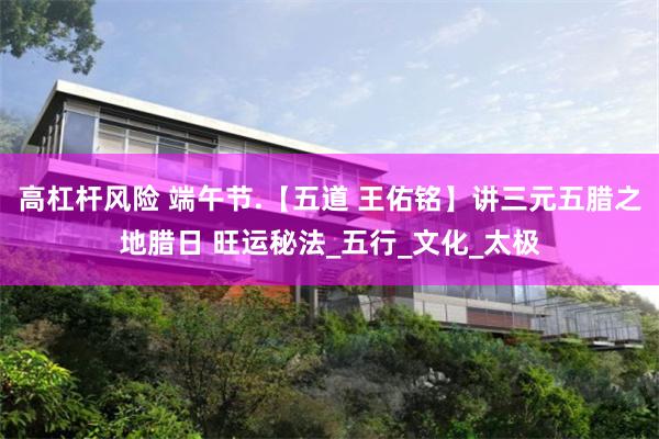 高杠杆风险 端午节.【五道 王佑铭】讲三元五腊之地腊日 旺运秘法_五行_文化_太极