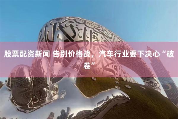 股票配资新闻 告别价格战，汽车行业要下决心“破卷”