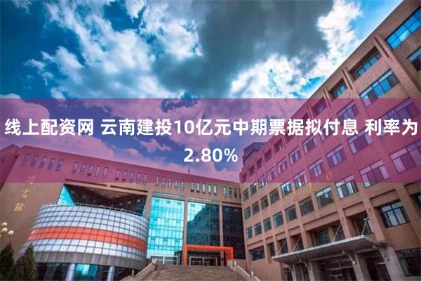 线上配资网 云南建投10亿元中期票据拟付息 利率为2.80%