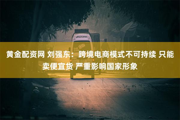 黄金配资网 刘强东：跨境电商模式不可持续 只能卖便宜货 严重影响国家形象