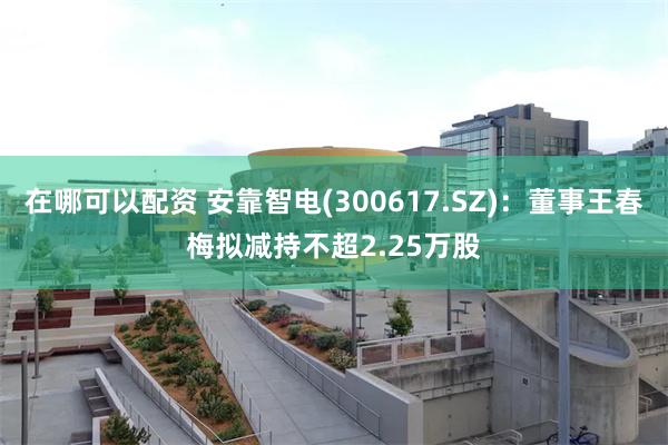 在哪可以配资 安靠智电(300617.SZ)：董事王春梅拟减持不超2.25万股