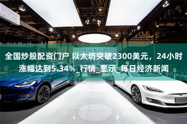 全国炒股配资门户 以太坊突破2300美元，24小时涨幅达到5.34%_行情_显示_每日经济新闻