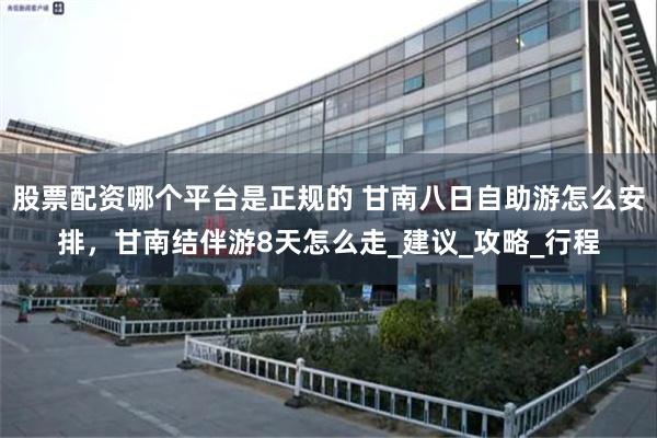 股票配资哪个平台是正规的 甘南八日自助游怎么安排，甘南结伴游8天怎么走_建议_攻略_行程