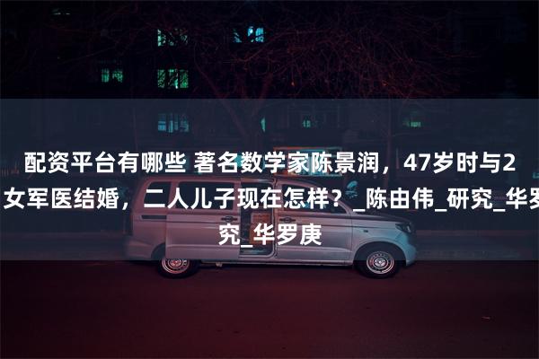 配资平台有哪些 著名数学家陈景润，47岁时与29岁女军医结婚，二人儿子现在怎样？_陈由伟_研究_华罗庚