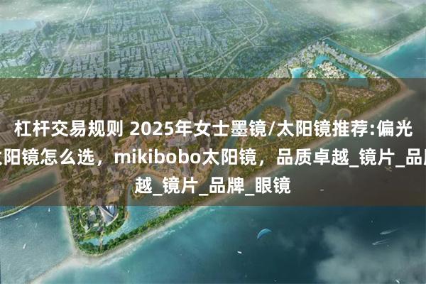 杠杆交易规则 2025年女士墨镜/太阳镜推荐:偏光墨镜/太阳镜怎么选，mikibobo太阳镜，品质卓越_镜片_品牌_眼镜